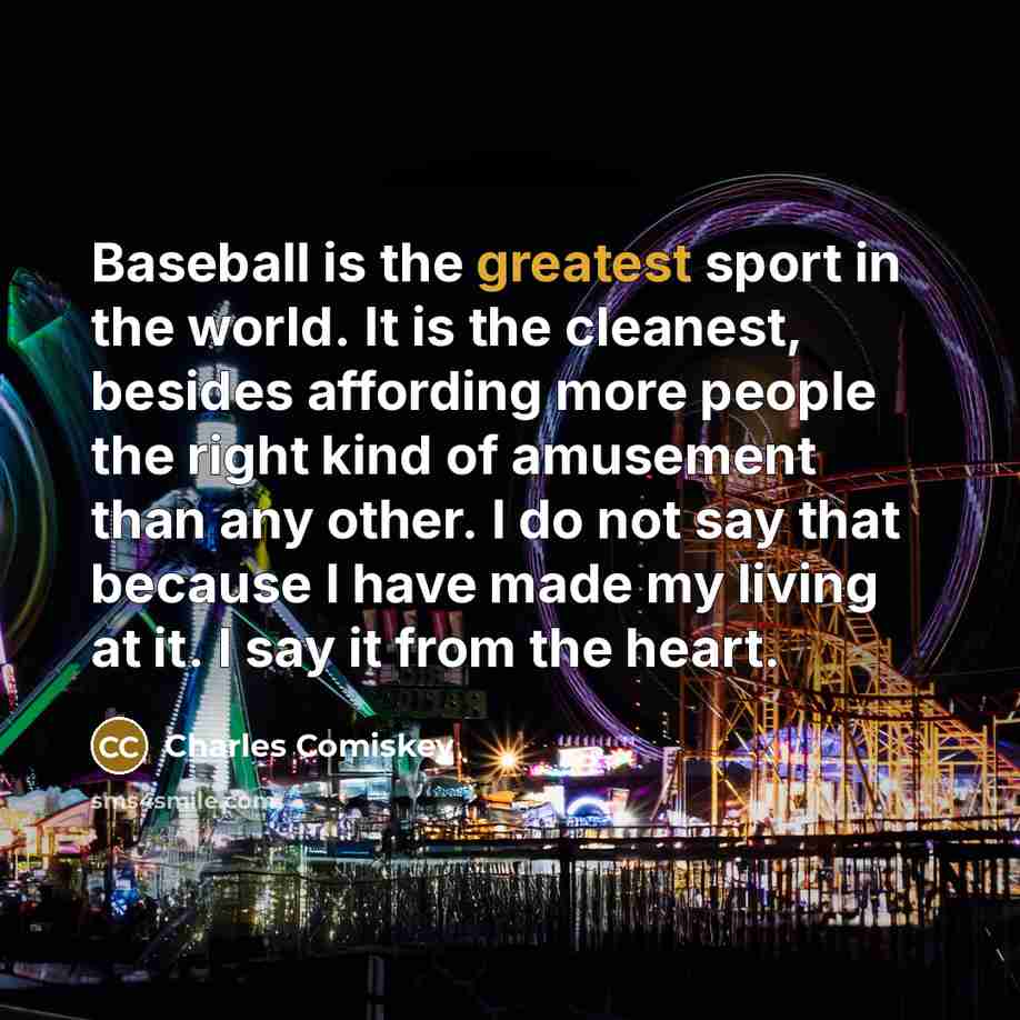 “Baseball is the greatest sport in the world. It is the cleanest, besides affording more people the right kind of amusement than any other. I do not say that because I have made my living at it. I say it from the heart.” quote by Charles Comiskey