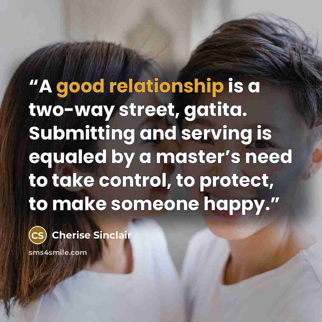 “A good relationship is a two-way street, gatita. Submitting and serving is equaled by a master’s need to take control, to protect, to make someone happy.” quote by Cherise Sinclair
