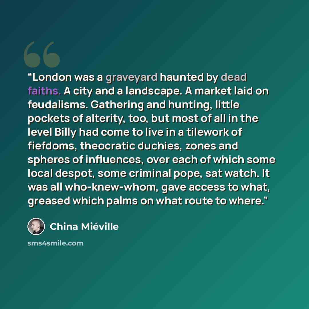 “London was a graveyard haunted by dead faiths. A city and a landscape. A market laid on feudalisms. Gathering and hunting, little pockets of alterity, too, but most of all in the level Billy had come to live in a tilework of fiefdoms, theocratic duchies, zones and spheres of influences, over each…” quote by China Miéville