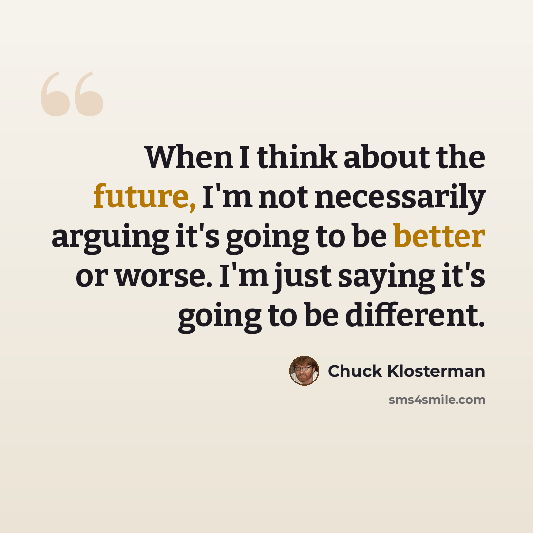“When I think about the future, I'm not necessarily arguing it's going to be better or worse. I'm just saying it's going to be different.” quote by Chuck Klosterman