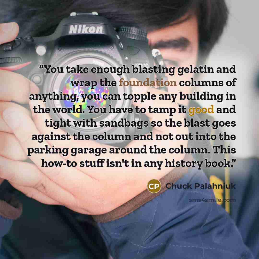 “You take enough blasting gelatin and wrap the foundation columns of anything, you can topple any building in the world. You have to tamp it good and tight with sandbags so the blast goes against the column and not out into the parking garage around the column. This how-to stuff isn't in any…” quote by Chuck Palahniuk