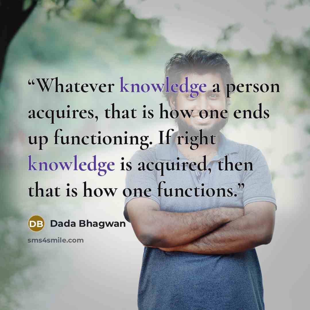 “Whatever knowledge a person acquires, that is how one ends up functioning. If right knowledge is acquired, then that is how one functions.” quote by Dada Bhagwan
