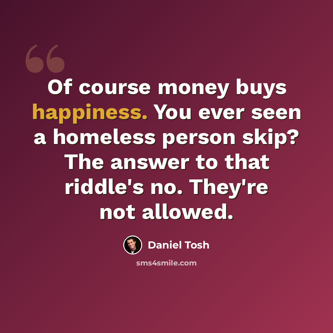 “Of course money buys happiness. You ever seen a homeless person skip? The answer to that riddle's no. They're not allowed.” quote by Daniel Tosh