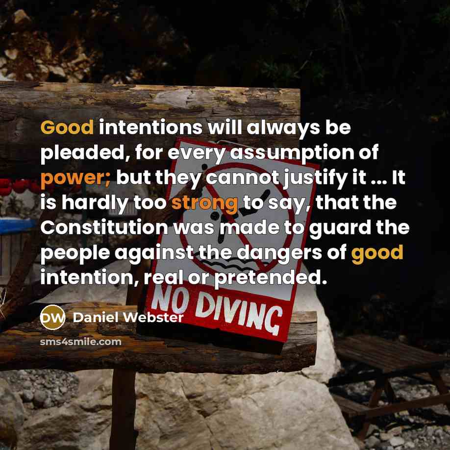 “Good intentions will always be pleaded, for every assumption of power; but they cannot justify it ... It is hardly too strong to say, that the Constitution was made to guard the people against the dangers of good intention, real or pretended.” quote by Daniel Webster