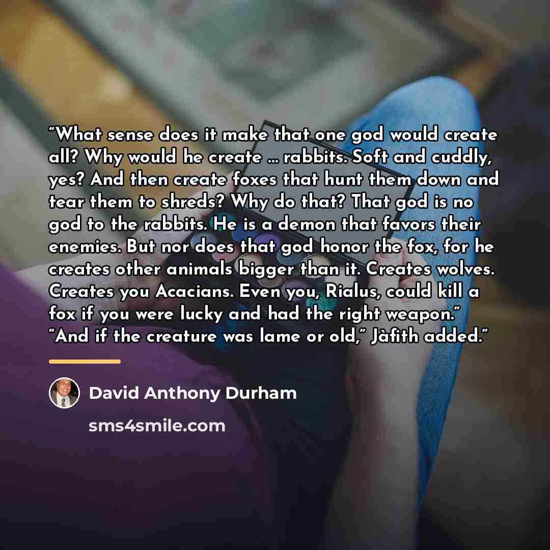 “What sense does it make that one god would create all? Why would he create … rabbits. Soft and cuddly, yes? And then create foxes that hunt them down and tear them to shreds? Why do that? That god is no god to the rabbits. He is a demon that favors their enemies. But nor does that god honor the…” quote by David Anthony Durham