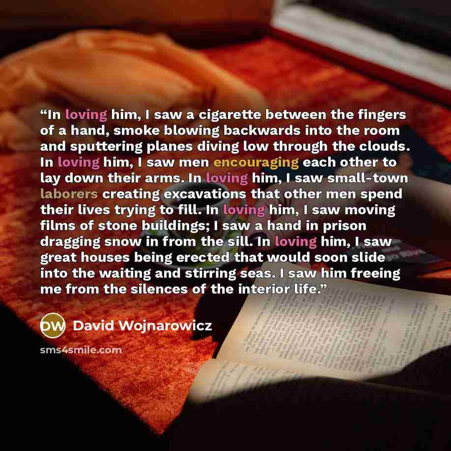 “In loving him, I saw a cigarette between the fingers of a hand, smoke blowing backwards into the room and sputtering planes diving low through the clouds. In loving him, I saw men encouraging each other to lay down their arms. In loving him, I saw small-town laborers creating excavations that…” quote by David Wojnarowicz