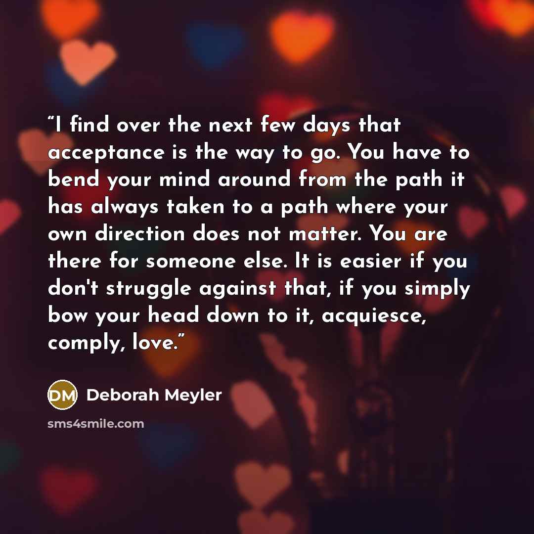 “I find over the next few days that acceptance is the way to go. You have to bend your mind around from the path it has always taken to a path where your own direction does not matter. You are there for someone else. It is easier if you don't struggle against that, if you simply bow your head down…” quote by Deborah Meyler