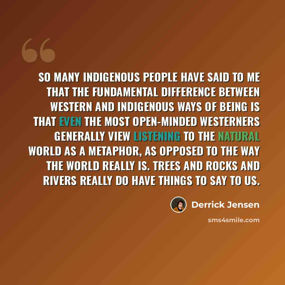 “So many indigenous people have said to me that the fundamental difference between Western and indigenous ways of being is that even the most open-minded westerners generally view listening to the natural world as a metaphor, as opposed to the way the world really is. Trees and rocks and rivers…” quote by Derrick Jensen