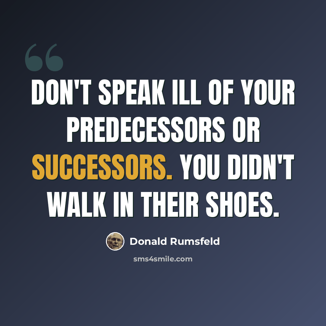 “Don't speak ill of your predecessors or successors. You didn't walk in their shoes.” quote by Donald Rumsfeld