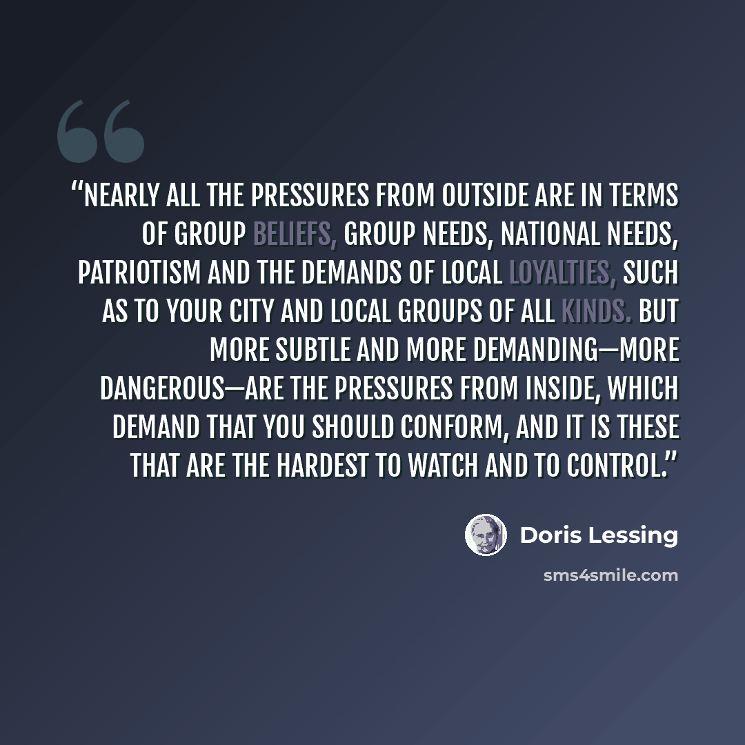 “Nearly all the pressures from outside are in terms of group beliefs, group needs, national needs, patriotism and the demands of local loyalties, such as to your city and local groups of all kinds. But more subtle and more demanding—more dangerous—are the pressures from inside, which demand that…” quote by Doris Lessing