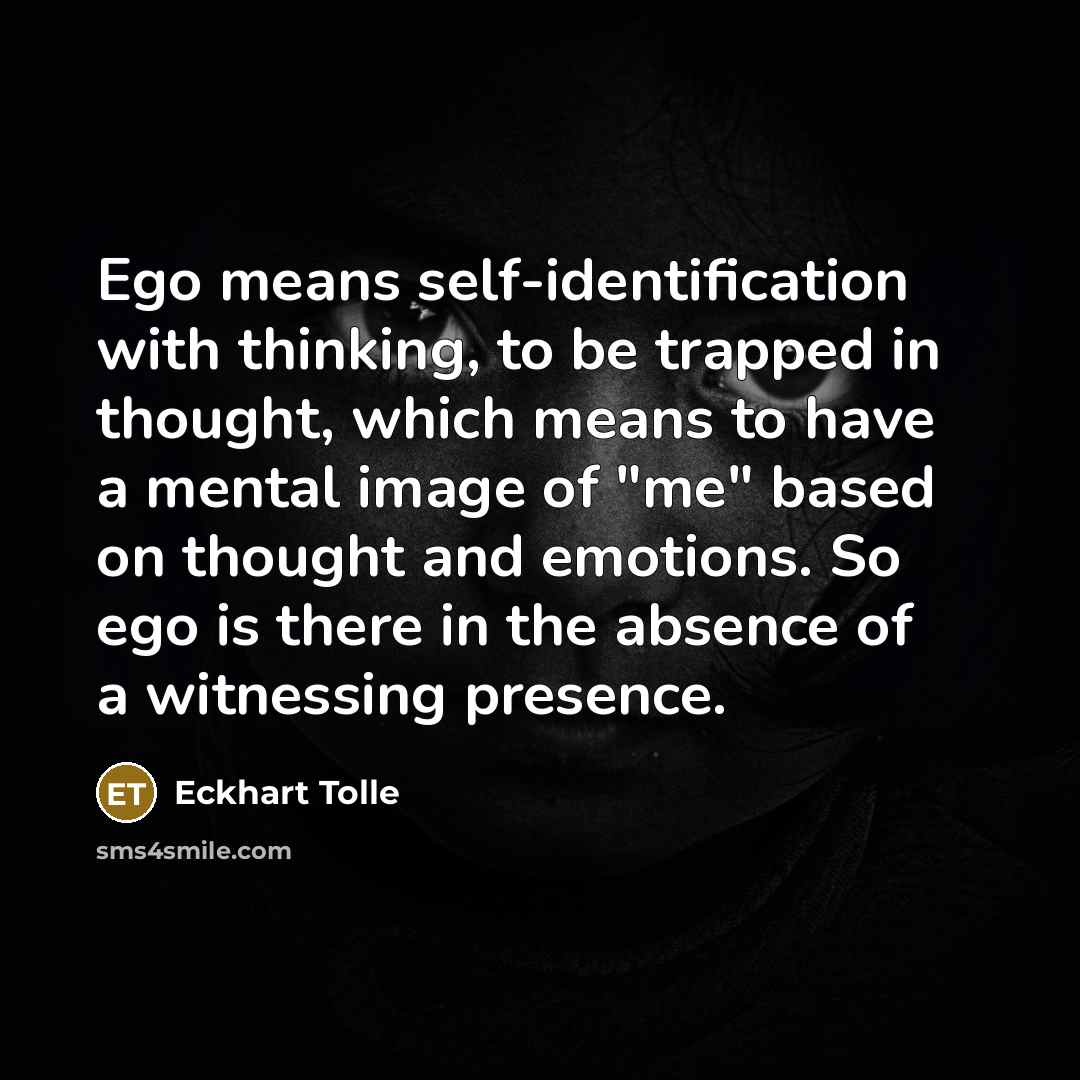 “Ego means self-identification with thinking, to be trapped in thought, which means to have a mental image of "me" based on thought and emotions. So ego is there in the absence of a witnessing presence.” quote by Eckhart Tolle