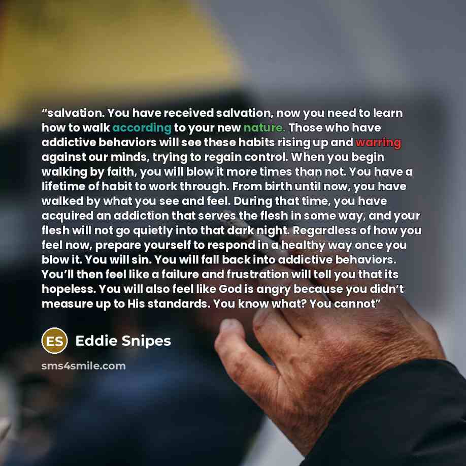 “salvation. You have received salvation, now you need to learn how to walk according to your new nature. Those who have addictive behaviors will see these habits rising up and warring against our minds, trying to regain control. When you begin walking by faith, you will blow it more times than not…” quote by Eddie Snipes