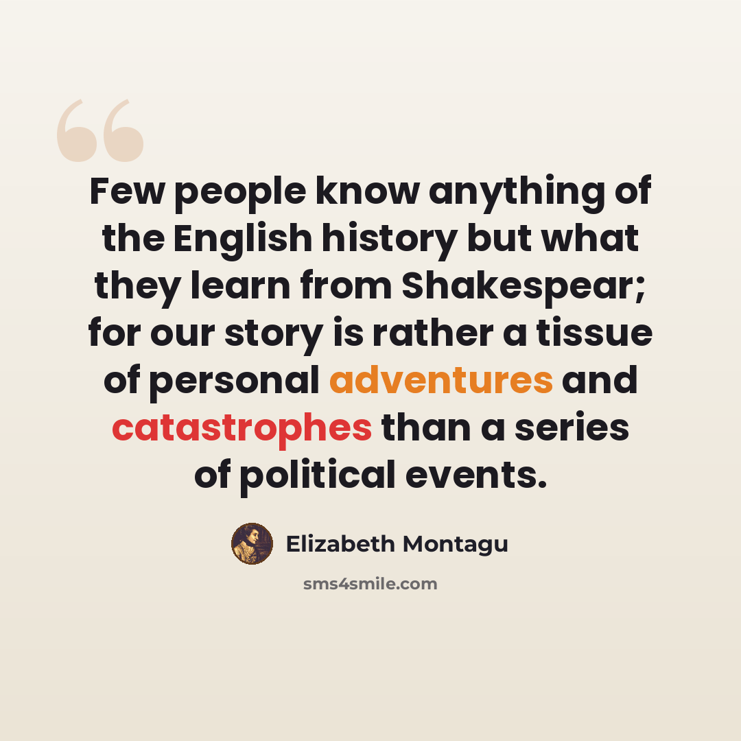 “Few people know anything of the English history but what they learn from Shakespear; for our story is rather a tissue of personal adventures and catastrophes than a series of political events.” quote by Elizabeth Montagu