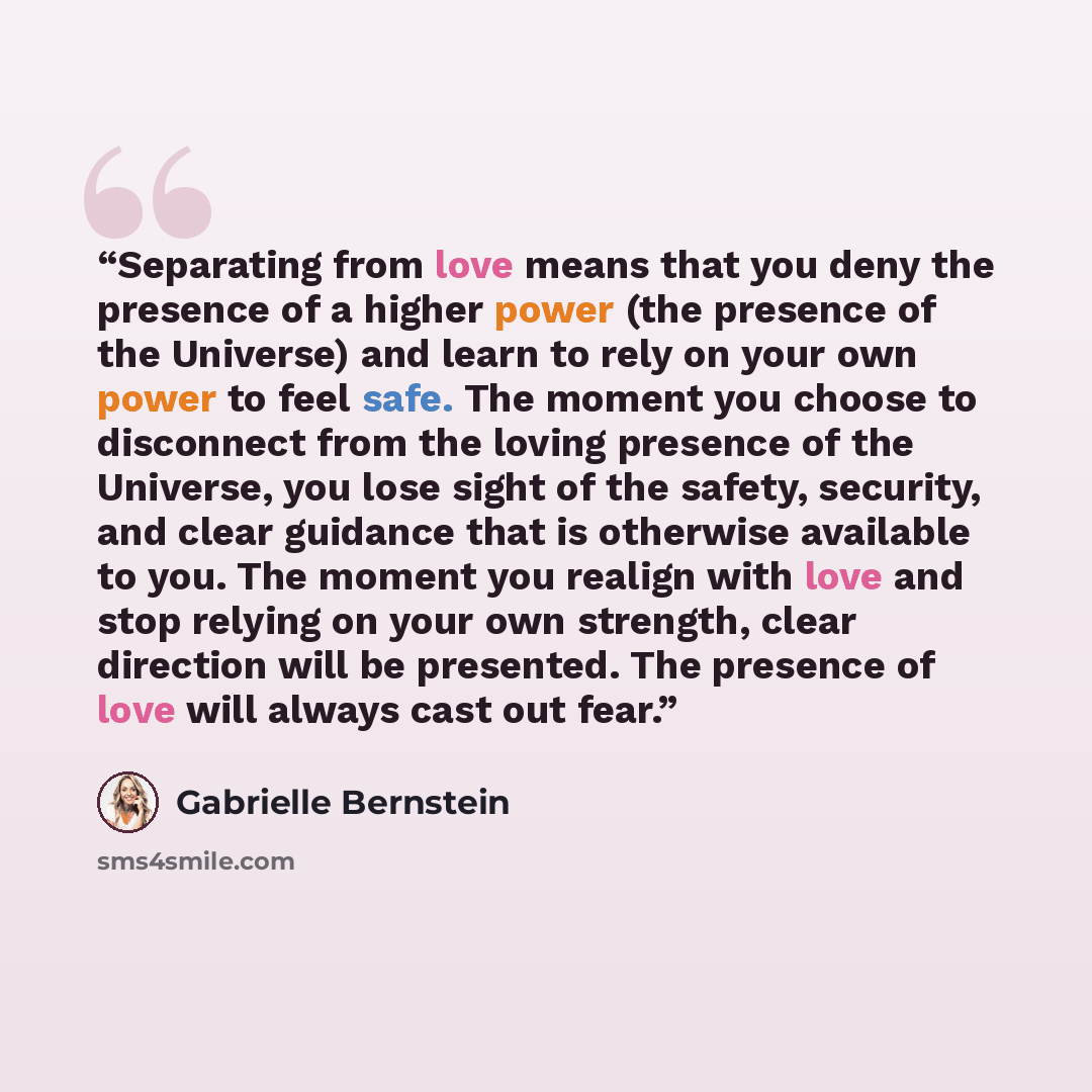 “Separating from love means that you deny the presence of a higher power (the presence of the Universe) and learn to rely on your own power to feel safe. The moment you choose to disconnect from the loving presence of the Universe, you lose sight of the safety, security, and clear guidance that is…” quote by Gabrielle Bernstein