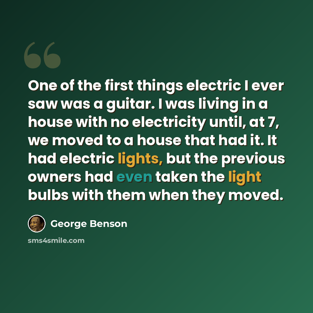 “One of the first things electric I ever saw was a guitar. I was living in a house with no electricity until, at 7, we moved to a house that had it. It had electric lights, but the previous owners had even taken the light bulbs with them when they moved.” quote by George Benson
