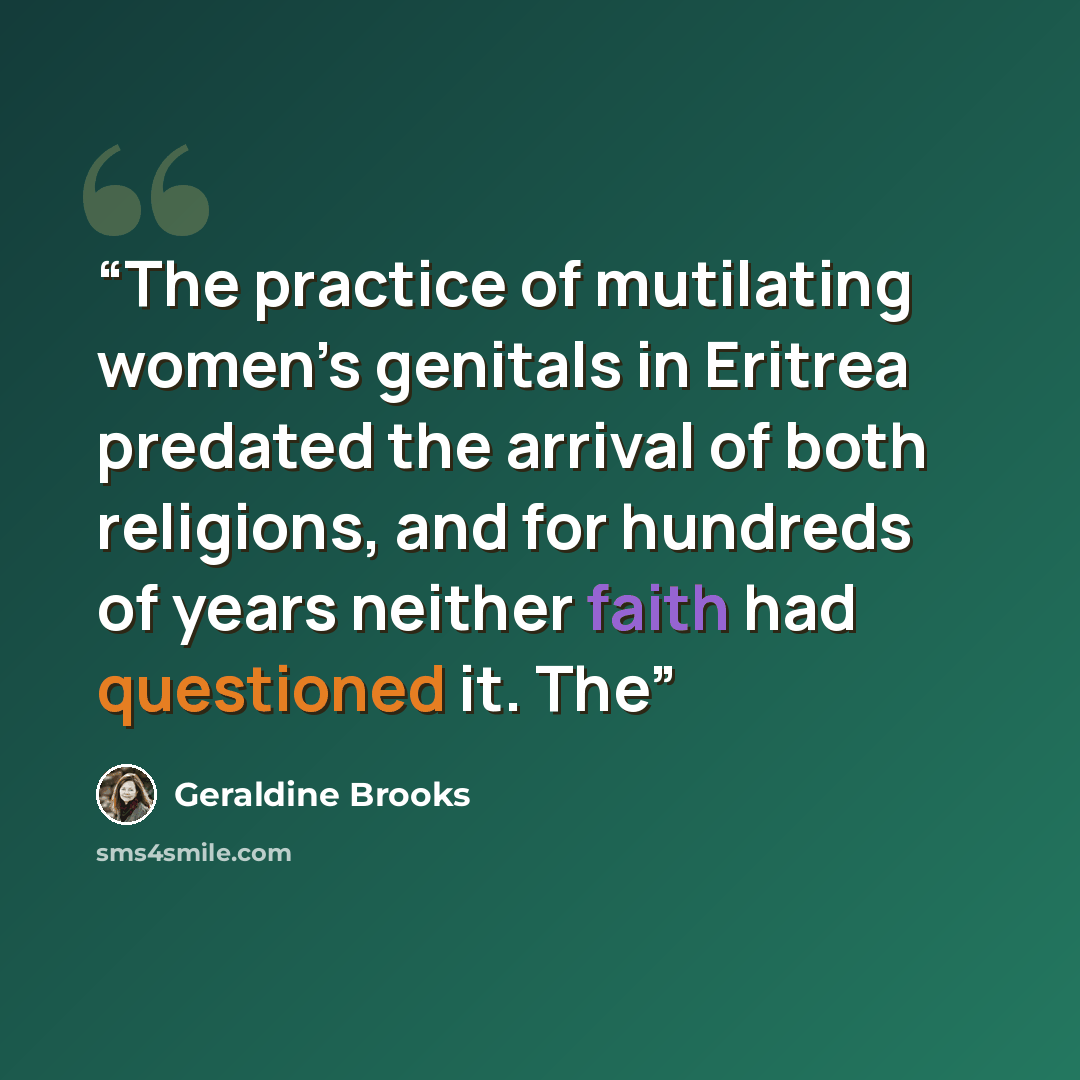 “The practice of mutilating women’s genitals in Eritrea predated the arrival of both religions, and for hundreds of years neither faith had questioned it. The” quote by Geraldine Brooks