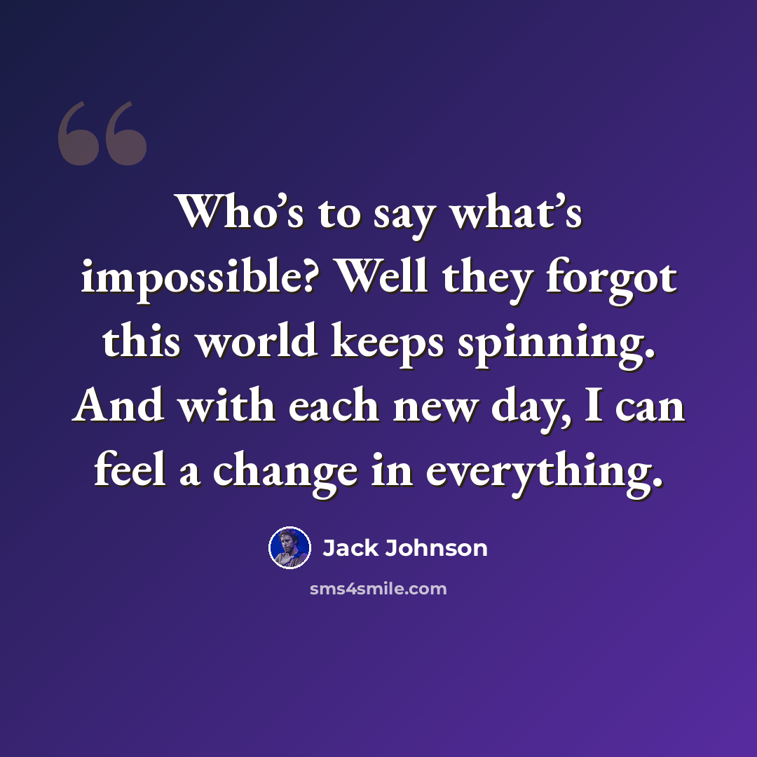 “Who’s to say what’s impossible? Well they forgot this world keeps spinning. And with each new day, I can feel a change in everything.” quote by Jack Johnson