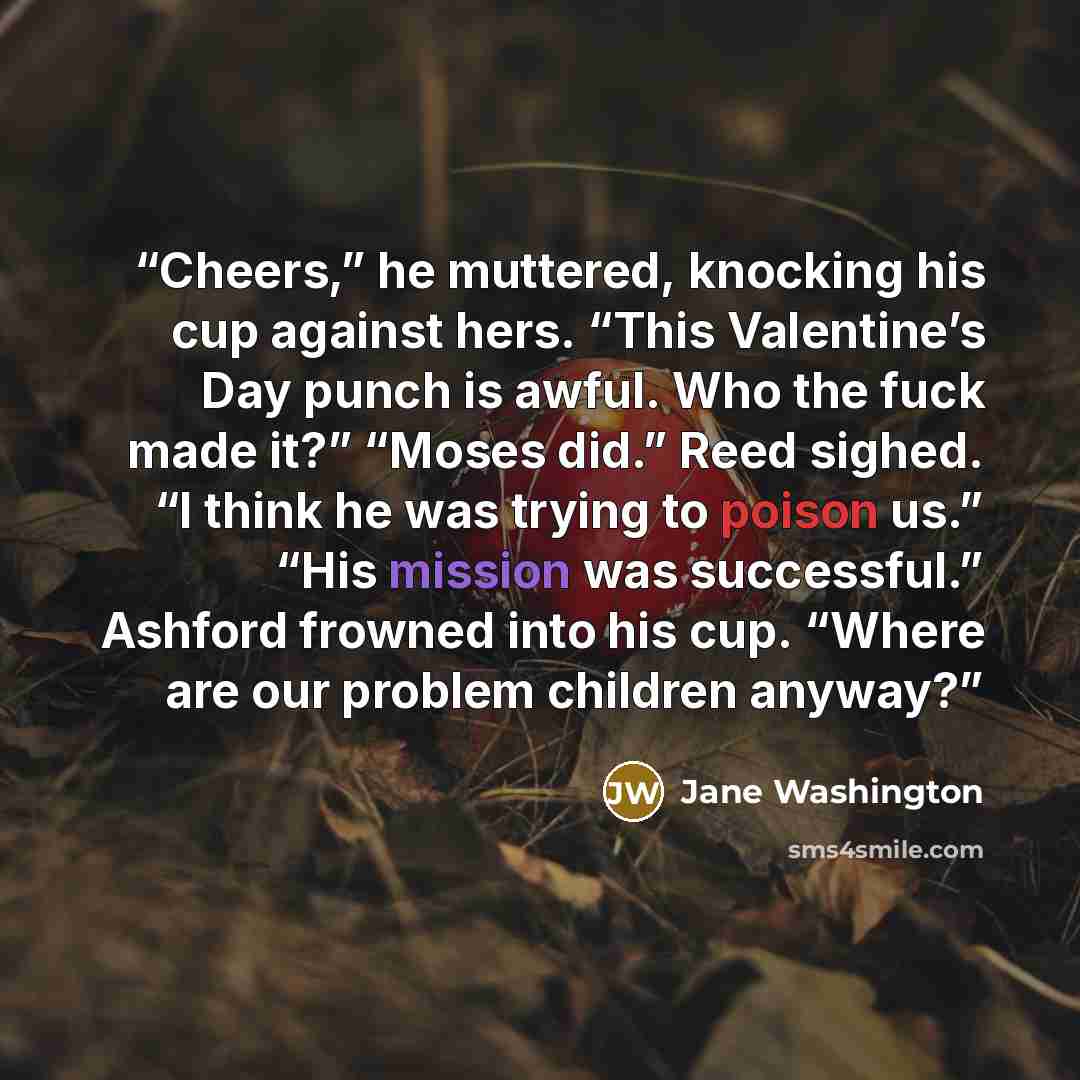 “Cheers,” he muttered, knocking his cup against hers. “This Valentine’s Day punch is awful. Who the fuck made it?” “Moses did.” Reed sighed. “I think he was trying to poison us.” “His mission was successful.” Ashford frowned into his cup. “Where are our problem children anyway?” quote by Jane Washington