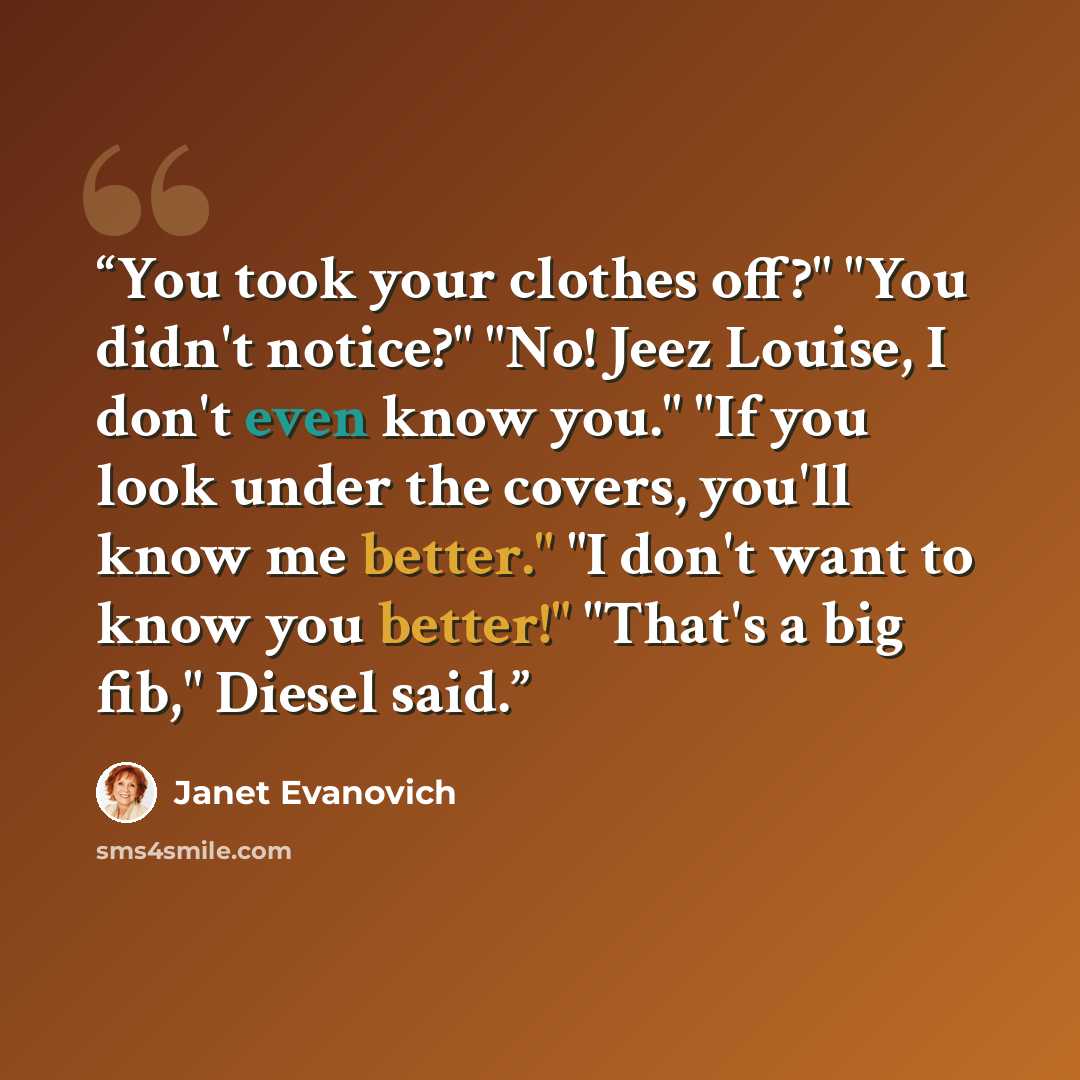 “You took your clothes off?" "You didn't notice?" "No! Jeez Louise, I don't even know you." "If you look under the covers, you'll know me better." "I don't want to know you better!" "That's a big fib," Diesel said.” quote by Janet Evanovich