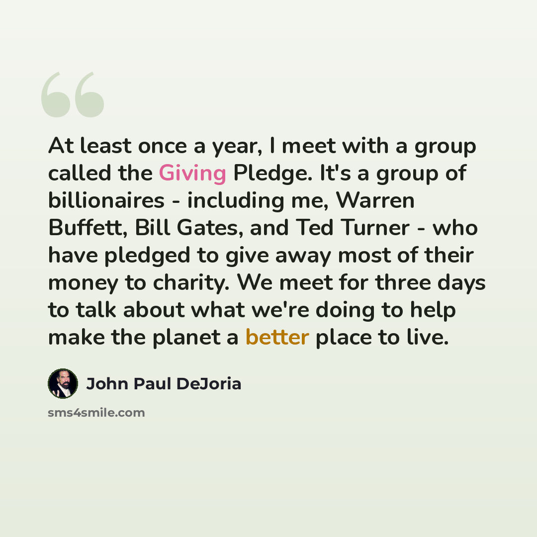 “At least once a year, I meet with a group called the Giving Pledge. It's a group of billionaires - including me, Warren Buffett, Bill Gates, and Ted Turner - who have pledged to give away most of their money to charity. We meet for three days to talk about what we're doing to help make the planet…” quote by John Paul DeJoria