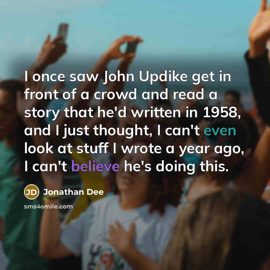 “I once saw John Updike get in front of a crowd and read a story that he'd written in 1958, and I just thought, I can't even look at stuff I wrote a year ago, I can't believe he's doing this.” quote by Jonathan Dee