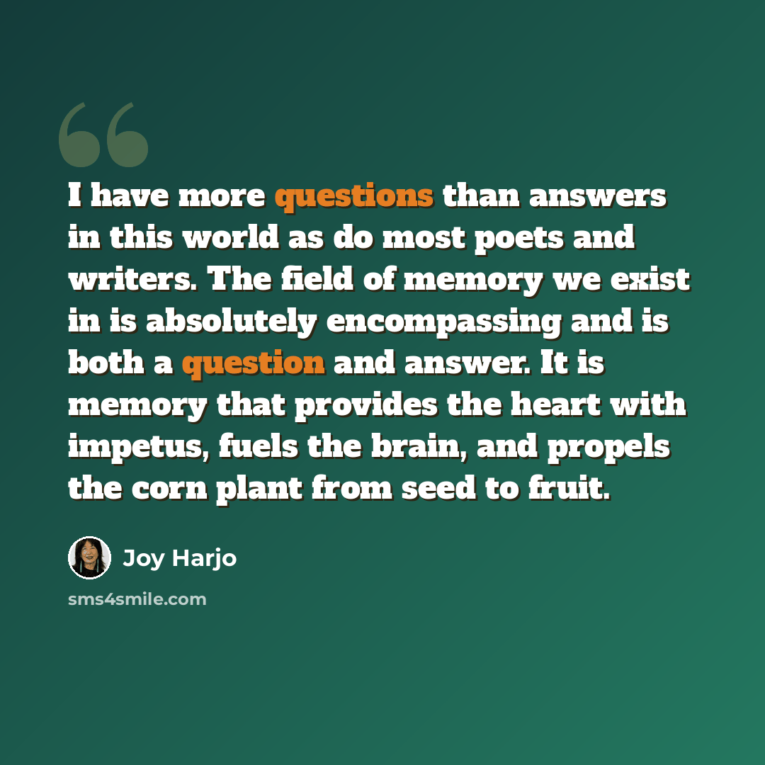 “I have more questions than answers in this world as do most poets and writers. The field of memory we exist in is absolutely encompassing and is both a question and answer. It is memory that provides the heart with impetus, fuels the brain, and propels the corn plant from seed to fruit.” quote by Joy Harjo