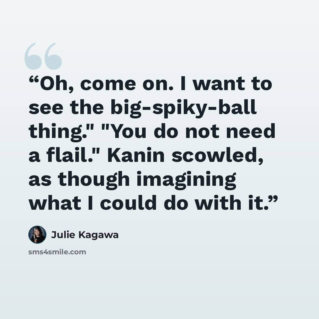 “Oh, come on. I want to see the big-spiky-ball thing." "You do not need a flail." Kanin scowled, as though imagining what I could do with it.” quote by Julie Kagawa