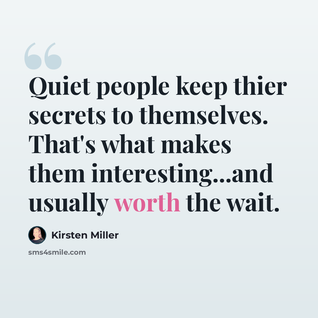 “Quiet people keep thier secrets to themselves. That's what makes them interesting...and usually worth the wait.” quote by Kirsten Miller