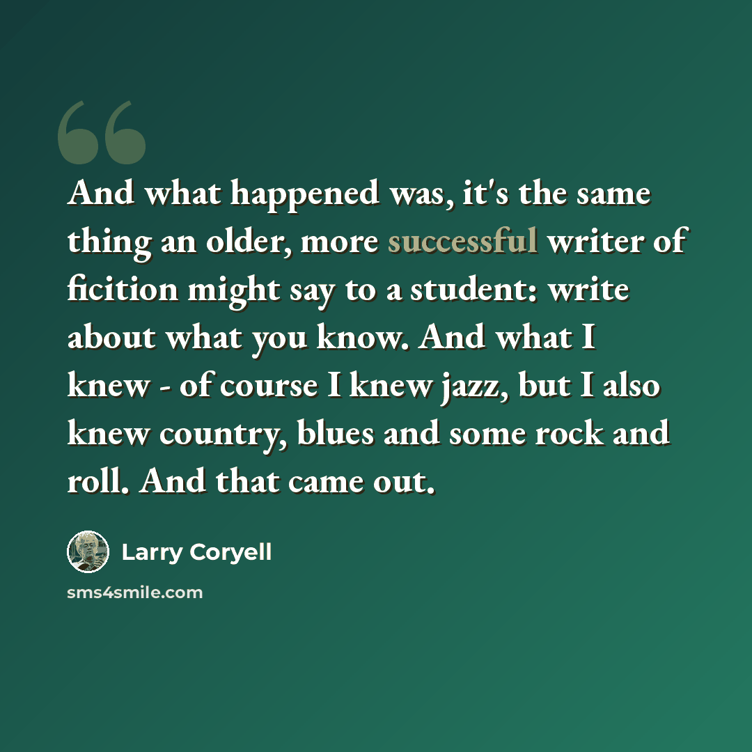 “And what happened was, it's the same thing an older, more successful writer of ficition might say to a student: write about what you know. And what I knew - of course I knew jazz, but I also knew country, blues and some rock and roll. And that came out.” quote by Larry Coryell