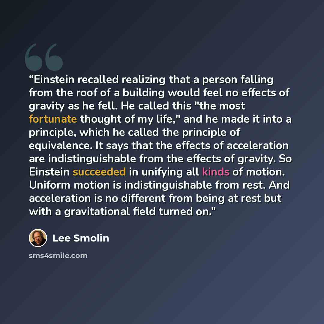 “Einstein recalled realizing that a person falling from the roof of a building would feel no effects of gravity as he fell. He called this "the most fortunate thought of my life," and he made it into a principle, which he called the principle of equivalence. It says that the effects of acceleration…” quote by Lee Smolin