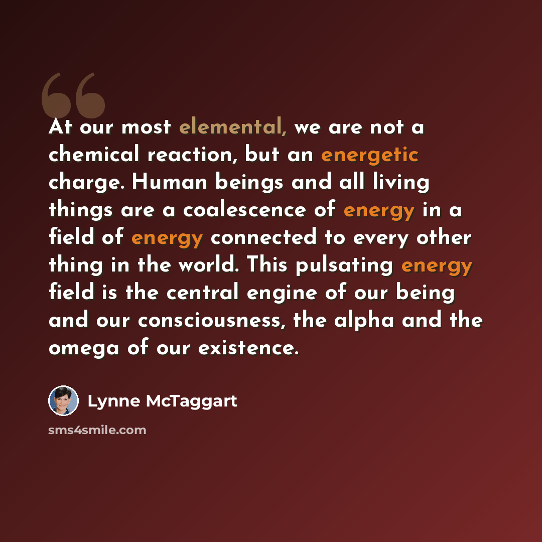 “At our most elemental, we are not a chemical reaction, but an energetic charge. Human beings and all living things are a coalescence of energy in a field of energy connected to every other thing in the world. This pulsating energy field is the central engine of our being and our consciousness, the…” quote by Lynne McTaggart