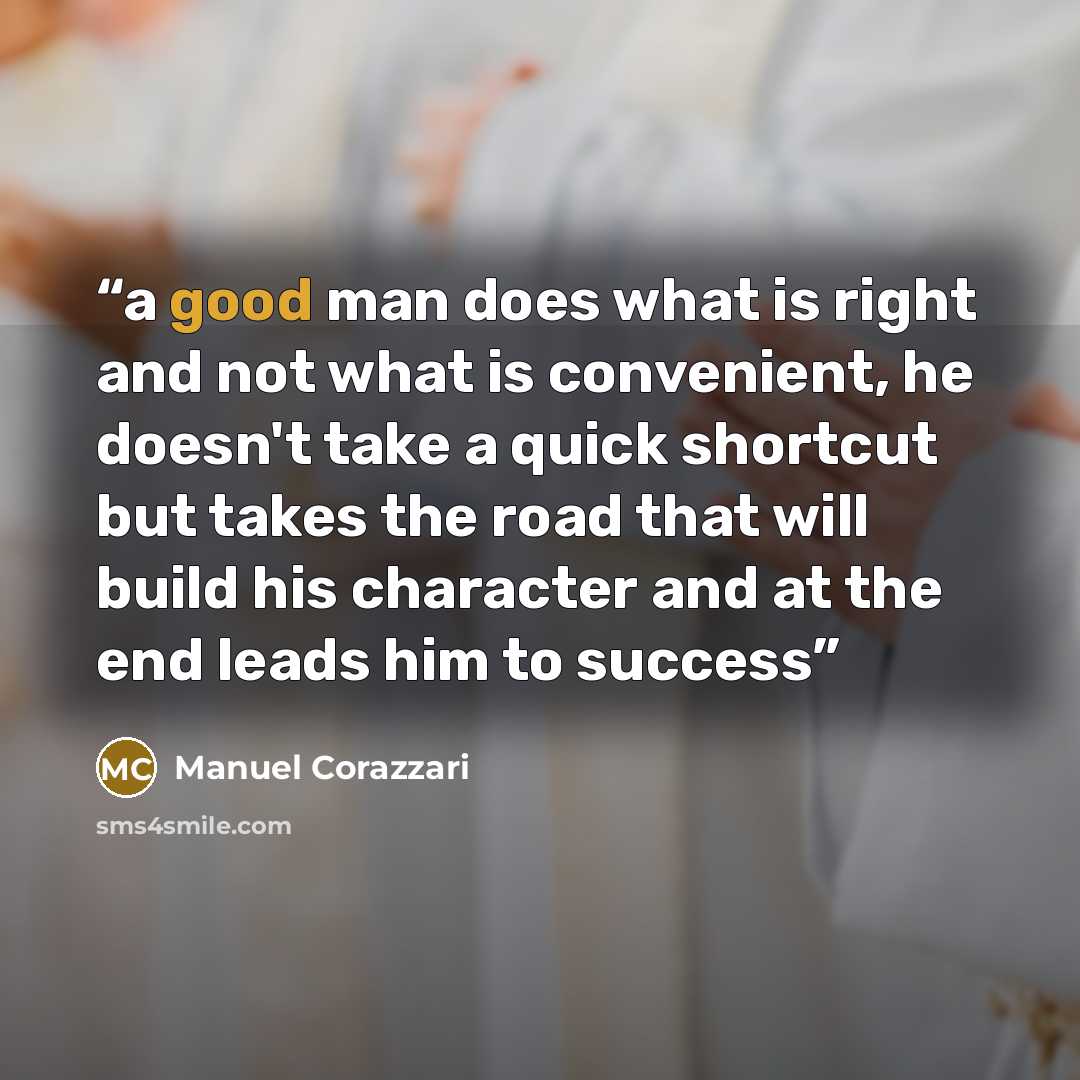 “a good man does what is right and not what is convenient, he doesn't take a quick shortcut but takes the road that will build his character and at the end leads him to success” quote by Manuel Corazzari