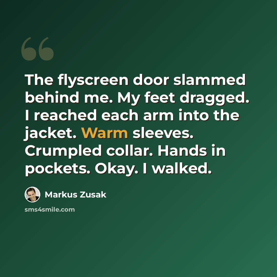 “The flyscreen door slammed behind me. My feet dragged. I reached each arm into the jacket. Warm sleeves. Crumpled collar. Hands in pockets. Okay. I walked.” quote by Markus Zusak