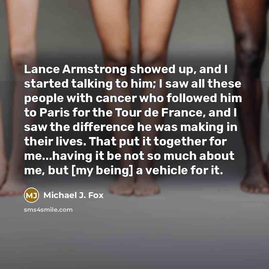 “Lance Armstrong showed up, and I started talking to him; I saw all these people with cancer who followed him to Paris for the Tour de France, and I saw the difference he was making in their lives. That put it together for me...having it be not so much about me, but [my being] a vehicle for it.” quote by Michael J. Fox