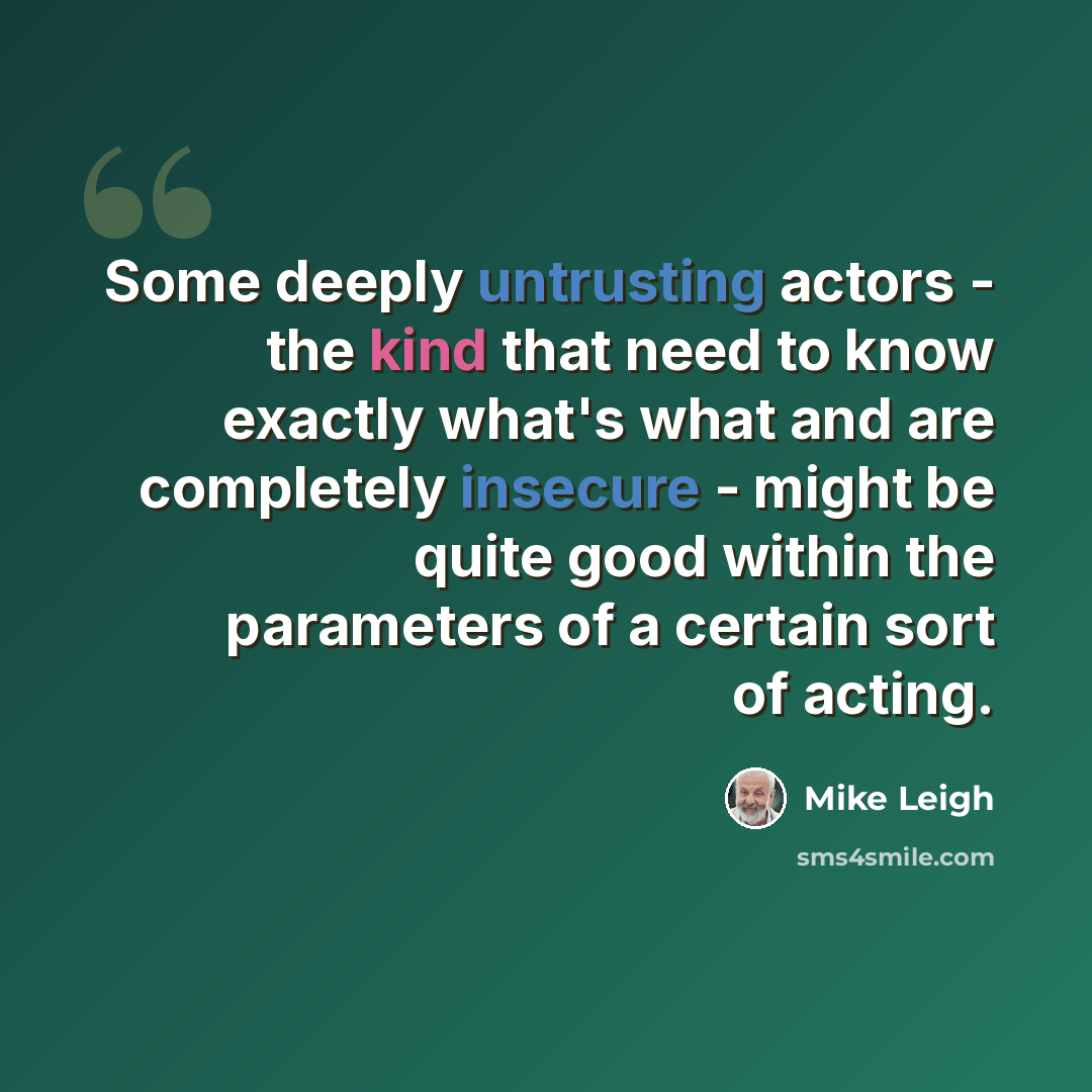 “Some deeply untrusting actors - the kind that need to know exactly what's what and are completely insecure - might be quite good within the parameters of a certain sort of acting.” quote by Mike Leigh