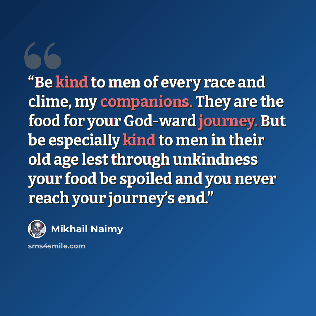“Be kind to men of every race and clime, my companions. They are the food for your God-ward journey. But be especially kind to men in their old age lest through unkindness your food be spoiled and you never reach your journey’s end.” quote by Mikhail Naimy