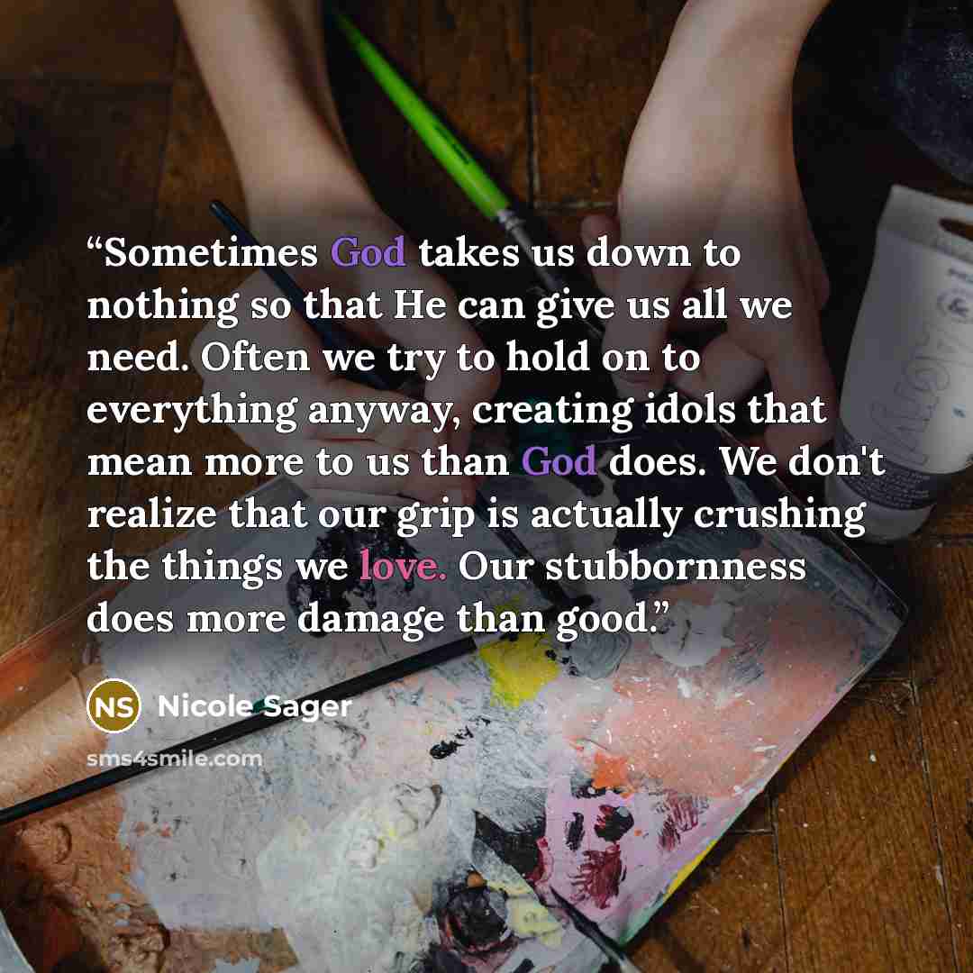 “Sometimes God takes us down to nothing so that He can give us all we need. Often we try to hold on to everything anyway, creating idols that mean more to us than God does. We don't realize that our grip is actually crushing the things we love. Our stubbornness does more damage than good.” quote by Nicole Sager