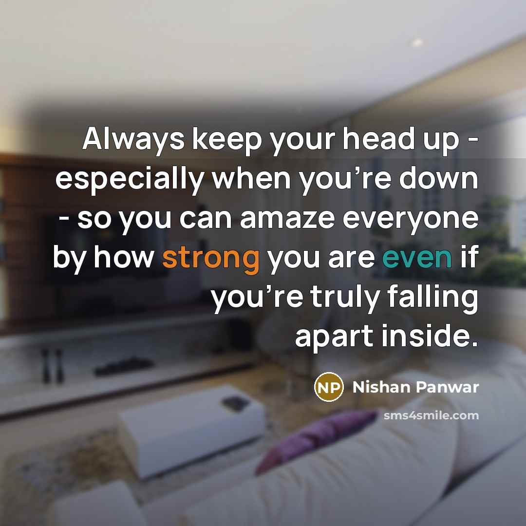 “Always keep your head up - especially when you're down - so you can amaze everyone by how strong you are even if you're truly falling apart inside.” quote by Nishan Panwar