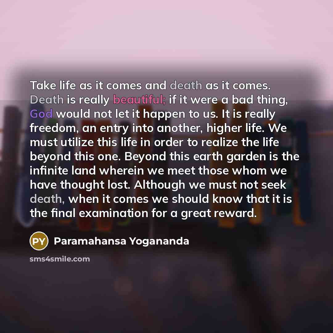 “Take life as it comes and death as it comes. Death is really beautiful; if it were a bad thing, God would not let it happen to us. It is really freedom, an entry into another, higher life. We must utilize this life in order to realize the life beyond this one. Beyond this earth garden is the…” quote by Paramahansa Yogananda