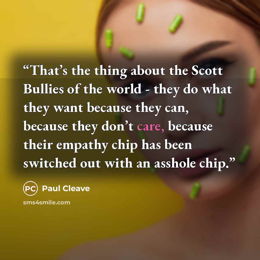 “That’s the thing about the Scott Bullies of the world - they do what they want because they can, because they don’t care, because their empathy chip has been switched out with an asshole chip.” quote by Paul Cleave