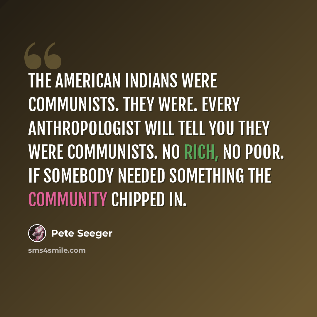“The American Indians were Communists. They were. Every anthropologist will tell you they were Communists. No rich, no poor. If somebody needed something the community chipped in.” quote by Pete Seeger