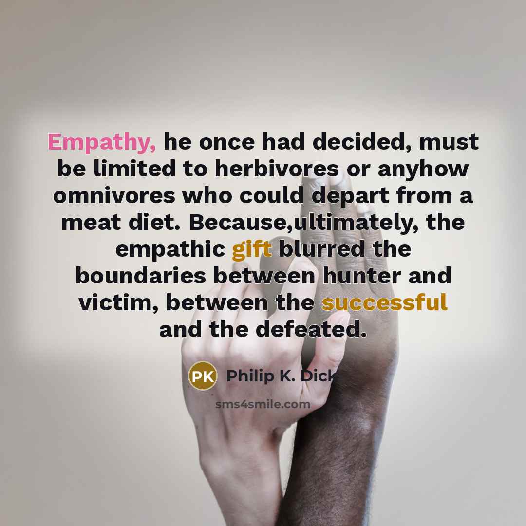 “Empathy, he once had decided, must be limited to herbivores or anyhow omnivores who could depart from a meat diet. Because,ultimately, the empathic gift blurred the boundaries between hunter and victim, between the successful and the defeated.” quote by Philip K. Dick