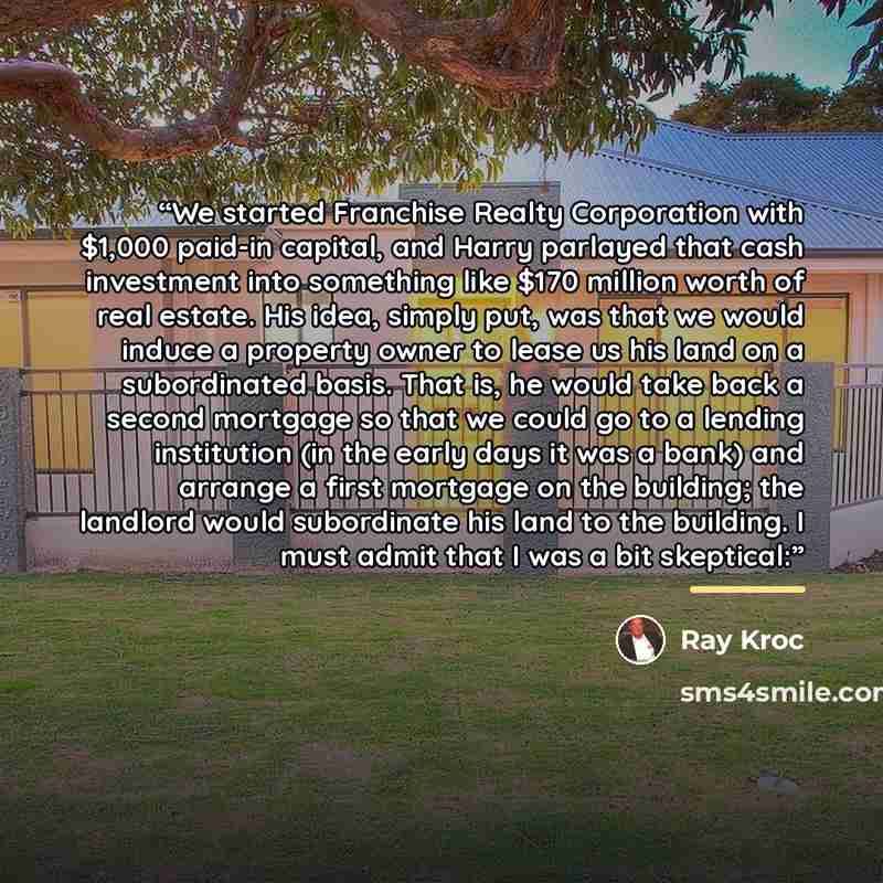 “We started Franchise Realty Corporation with $1,000 paid-in capital, and Harry parlayed that cash investment into something like $170 million worth of real estate. His idea, simply put, was that we would induce a property owner to lease us his land on a subordinated basis. That is, he would take…” quote by Ray Kroc