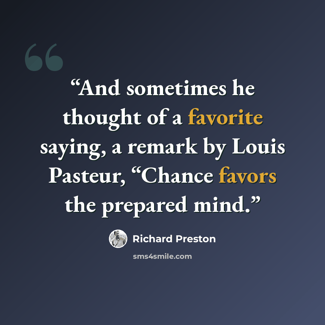 “And sometimes he thought of a favorite saying, a remark by Louis Pasteur, “Chance favors the prepared mind.” quote by Richard Preston