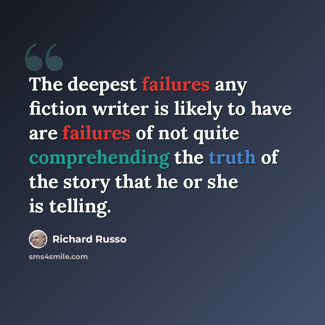 “The deepest failures any fiction writer is likely to have are failures of not quite comprehending the truth of the story that he or she is telling.” quote by Richard Russo