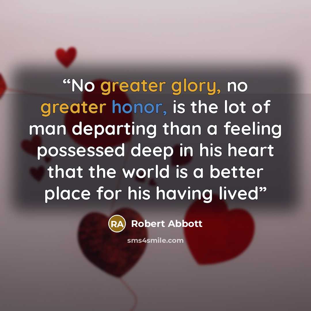 “No greater glory, no greater honor, is the lot of man departing than a feeling possessed deep in his heart that the world is a better place for his having lived” quote by Robert Abbott