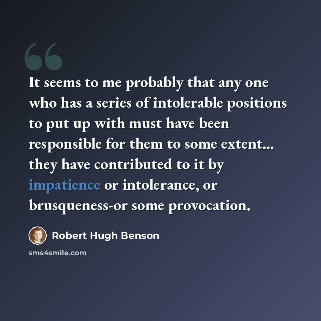 “It seems to me probably that any one who has a series of intolerable positions to put up with must have been responsible for them to some extent... they have contributed to it by impatience or intolerance, or brusqueness-or some provocation.” quote by Robert Hugh Benson