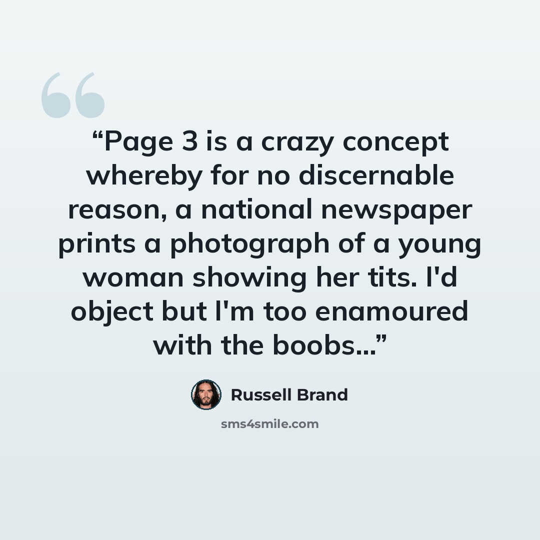 “Page 3 is a crazy concept whereby for no discernable reason, a national newspaper prints a photograph of a young woman showing her tits. I'd object but I'm too enamoured with the boobs...” quote by Russell Brand