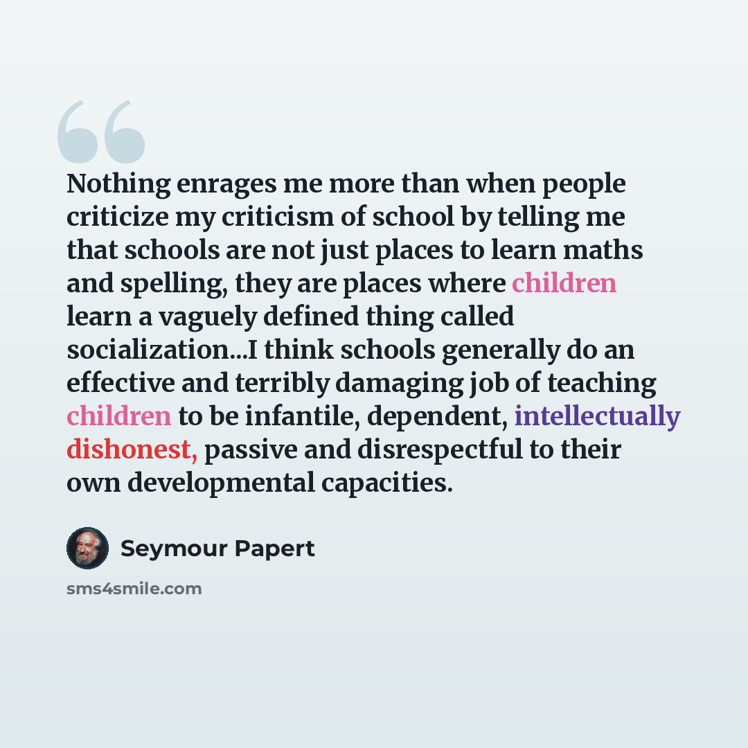 “Nothing enrages me more than when people criticize my criticism of school by telling me that schools are not just places to learn maths and spelling, they are places where children learn a vaguely defined thing called socialization...I think schools generally do an effective and terribly damaging…” quote by Seymour Papert