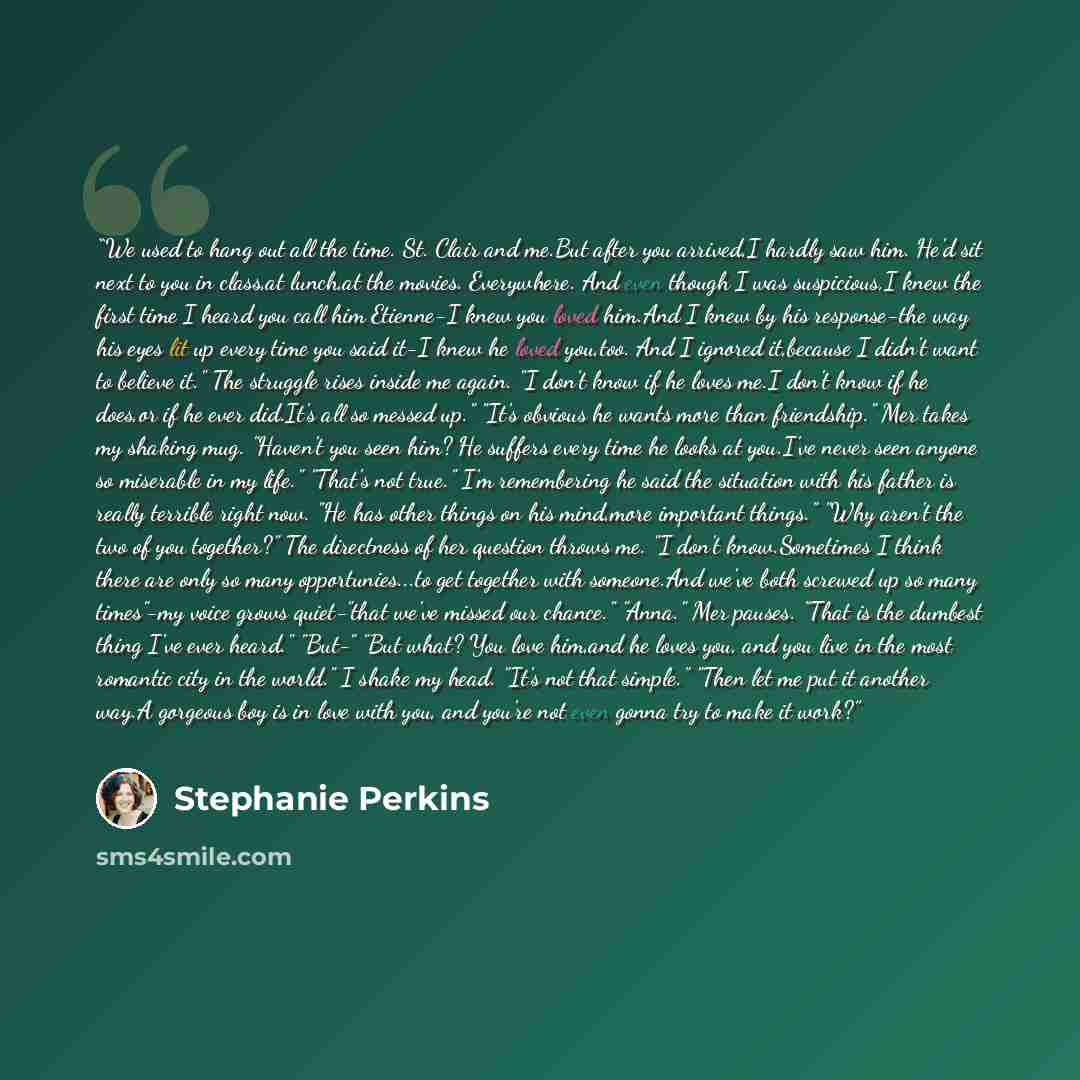 “We used to hang out all the time. St. Clair and me.But after you arrived,I hardly saw him. He'd sit next to you in class,at lunch,at the movies. Everywhere. And even though I was suspicious,I knew the first time I heard you call him Etienne-I knew you loved him.And I knew by his response-the way…” quote by Stephanie Perkins